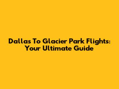Dallas To Glacier Park Flights: Your Ultimate Guide