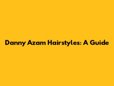 Danny Azam Hairstyles: A Guide