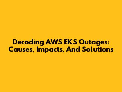 Decoding AWS EKS Outages: Causes, Impacts, And Solutions
