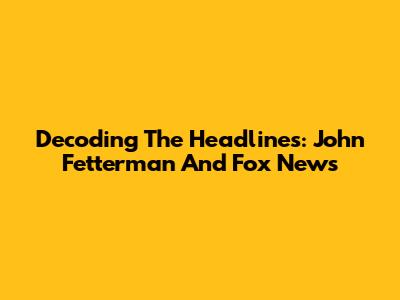 Decoding The Headlines: John Fetterman And Fox News