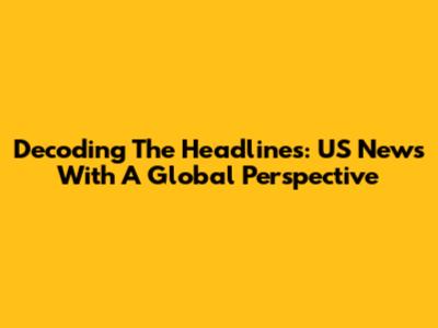 Decoding The Headlines: US News With A Global Perspective