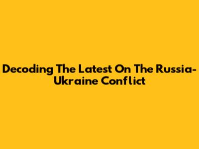 Decoding The Latest On The Russia-Ukraine Conflict