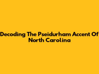 Decoding The Pseidurham Accent Of North Carolina