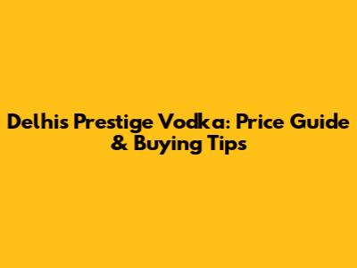 Delhi's Prestige Vodka: Price Guide & Buying Tips