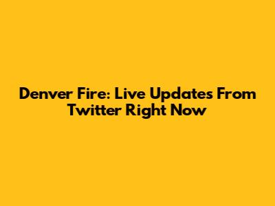 Denver Fire: Live Updates From Twitter Right Now