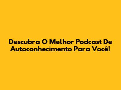 Descubra O Melhor Podcast De Autoconhecimento Para Você!
