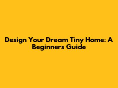 Design Your Dream Tiny Home: A Beginner's Guide