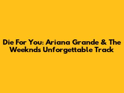 Die For You: Ariana Grande & The Weeknd's Unforgettable Track