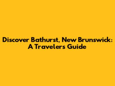 Discover Bathurst, New Brunswick: A Traveler's Guide