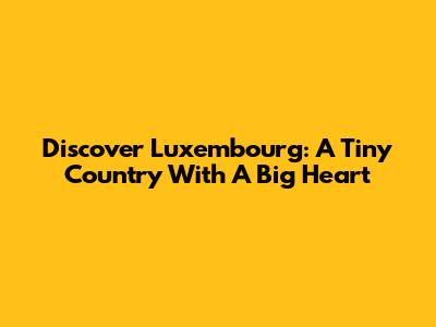 Discover Luxembourg: A Tiny Country With A Big Heart