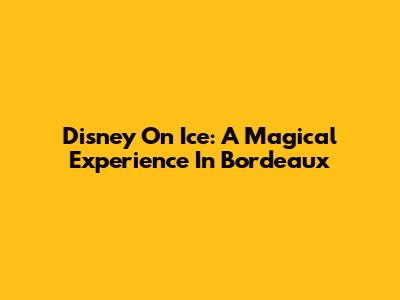Disney On Ice: A Magical Experience In Bordeaux