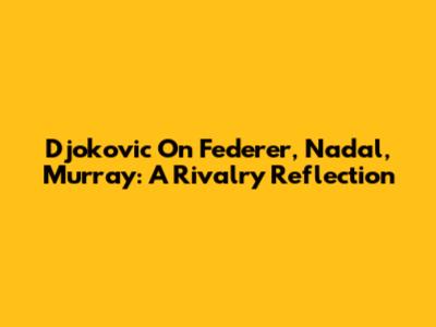 Djokovic On Federer, Nadal, Murray: A Rivalry Reflection