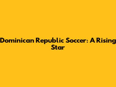 Dominican Republic Soccer: A Rising Star