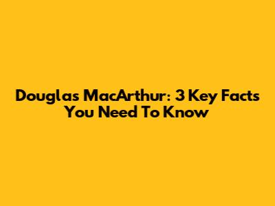 Douglas MacArthur: 3 Key Facts You Need To Know