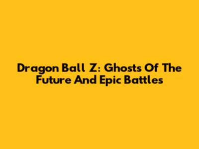 Dragon Ball Z: Ghosts Of The Future And Epic Battles