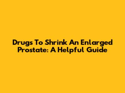 Drugs To Shrink An Enlarged Prostate: A Helpful Guide