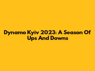 Dynamo Kyiv 2023: A Season Of Ups And Downs