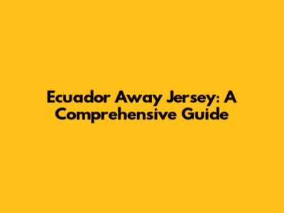 Ecuador Away Jersey: A Comprehensive Guide