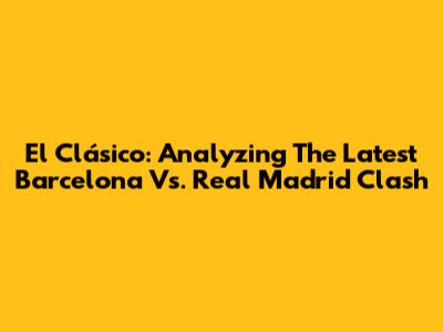 El Clásico: Analyzing The Latest Barcelona Vs. Real Madrid Clash