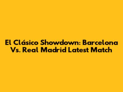 El Clásico Showdown: Barcelona Vs. Real Madrid Latest Match