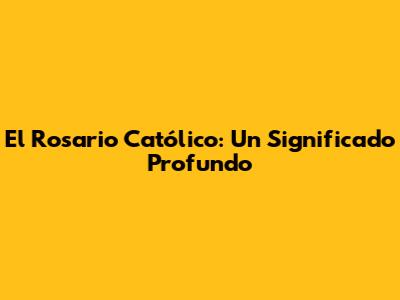 El Rosario Católico: Un Significado Profundo