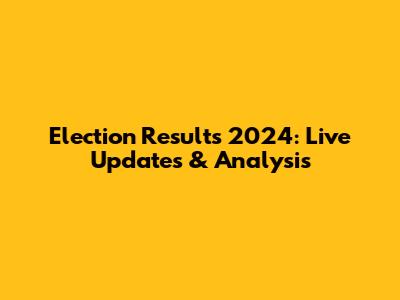 Election Results 2024: Live Updates & Analysis