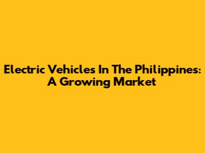 Electric Vehicles In The Philippines: A Growing Market