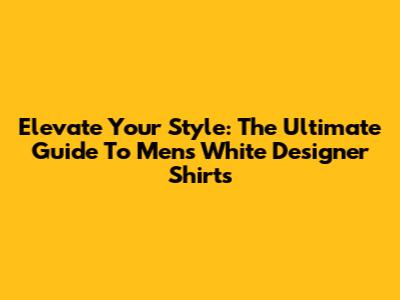 Elevate Your Style: The Ultimate Guide To Men's White Designer Shirts