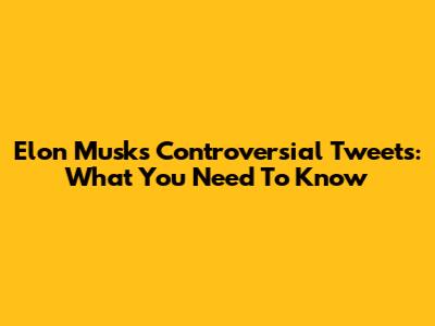 Elon Musk's Controversial Tweets: What You Need To Know