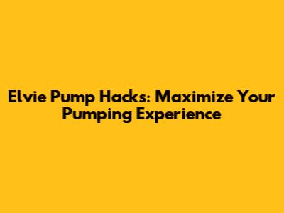 Elvie Pump Hacks: Maximize Your Pumping Experience