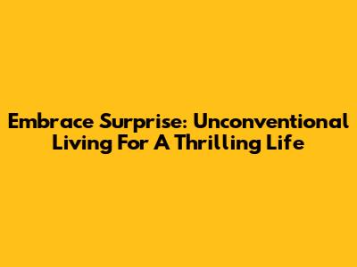 Embrace Surprise: Unconventional Living For A Thrilling Life