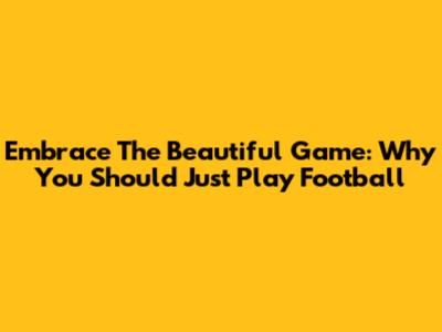 Embrace The Beautiful Game: Why You Should Just Play Football