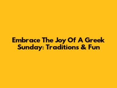Embrace The Joy Of A Greek Sunday: Traditions & Fun