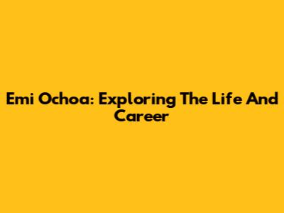 Emi Ochoa: Exploring The Life And Career