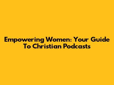 Empowering Women: Your Guide To Christian Podcasts