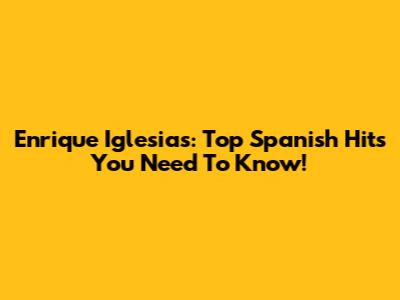 Enrique Iglesias: Top Spanish Hits You Need To Know!