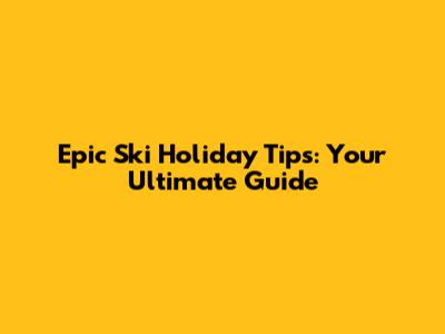 Epic Ski Holiday Tips: Your Ultimate Guide
