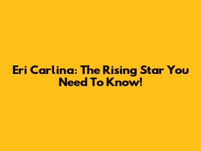 Eri Carlina: The Rising Star You Need To Know!