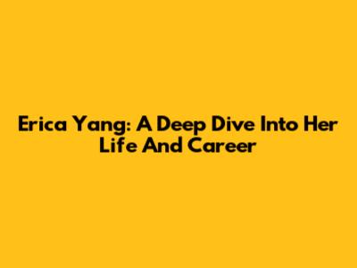 Erica Yang: A Deep Dive Into Her Life And Career