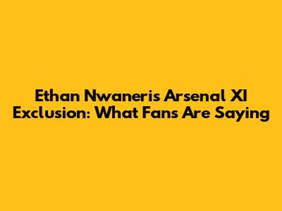 Ethan Nwaneri's Arsenal XI Exclusion: What Fans Are Saying