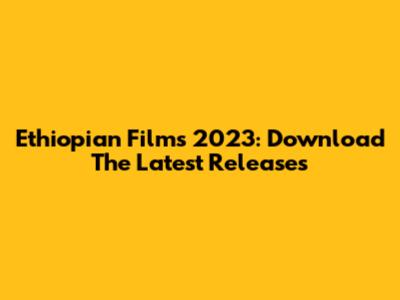 Ethiopian Films 2023: Download The Latest Releases