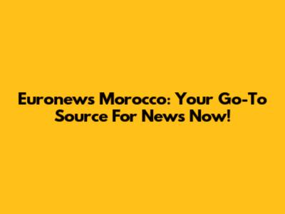 Euronews Morocco: Your Go-To Source For News Now!