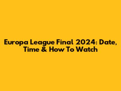 Europa League Final 2024: Date, Time & How To Watch