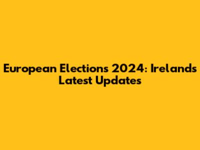 European Elections 2024: Ireland's Latest Updates
