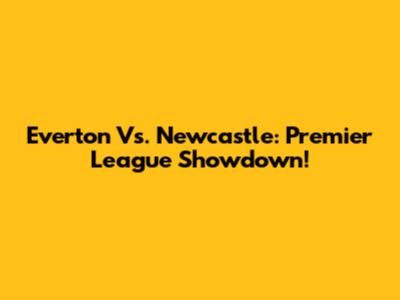 Everton Vs. Newcastle: Premier League Showdown!