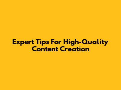 Expert Tips For High-Quality Content Creation
