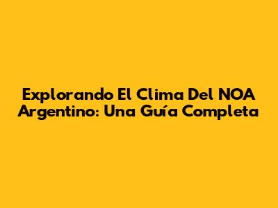 Explorando El Clima Del NOA Argentino: Una Guía Completa