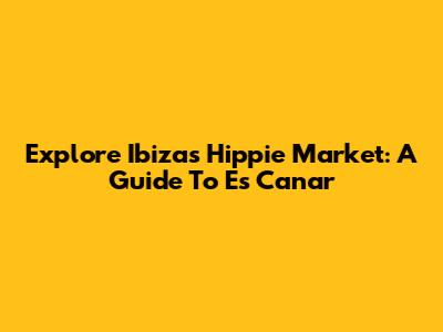 Explore Ibiza's Hippie Market: A Guide To Es Canar