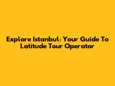 Explore Istanbul: Your Guide To Latitude Tour Operator