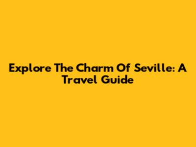 Explore The Charm Of Seville: A Travel Guide